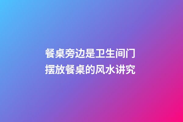 餐桌旁边是卫生间门 摆放餐桌的风水讲究